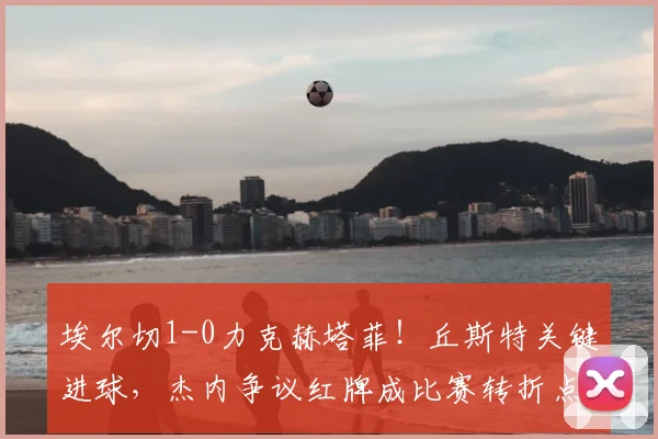 埃尔切1-0力克赫塔菲！丘斯特关键进球，杰内争议红牌成比赛转折点深度解析