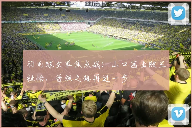 羽毛球女单焦点战：山口茜击败王祉怡，晋级之路再进一步