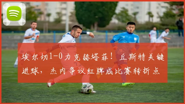 埃尔切1-0力克赫塔菲!丘斯特关键进球,杰内争议红牌成比赛转折点深度解析