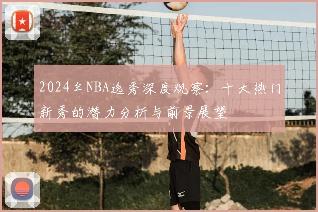2024年NBA选秀深度观察:十大热门新秀的潜力分析与前景展望
