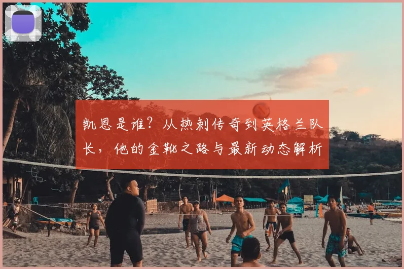 凯恩是谁?从热刺传奇到英格兰队长,他的金靴之路与最新动态解析