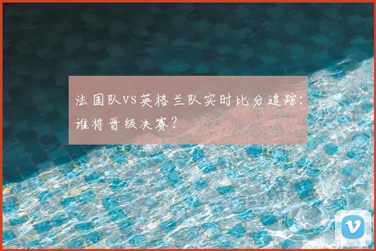 法国队vs英格兰队实时比分追踪:谁将晋级决赛?