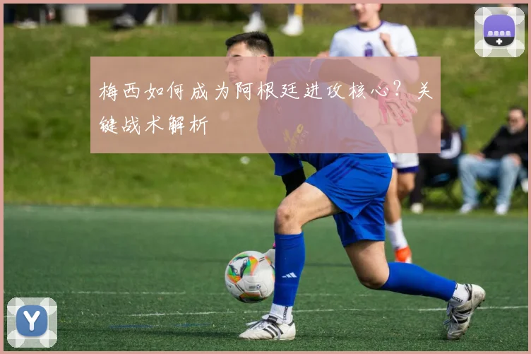 梅西如何成为阿根廷进攻核心？关键战术解析