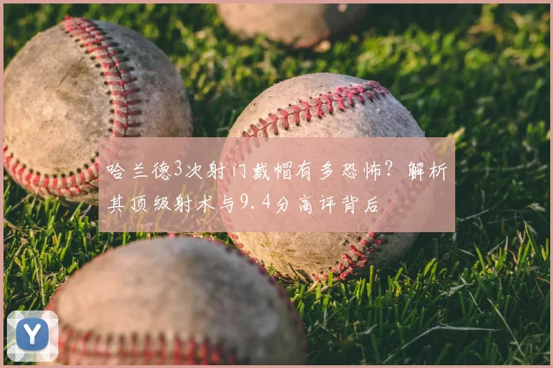 哈兰德3次射门戴帽有多恐怖？解析其顶级射术与9.4分高评背后