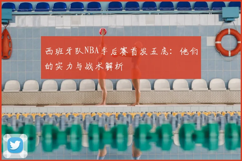 西班牙队NBA季后赛首发五虎：他们的实力与战术解析