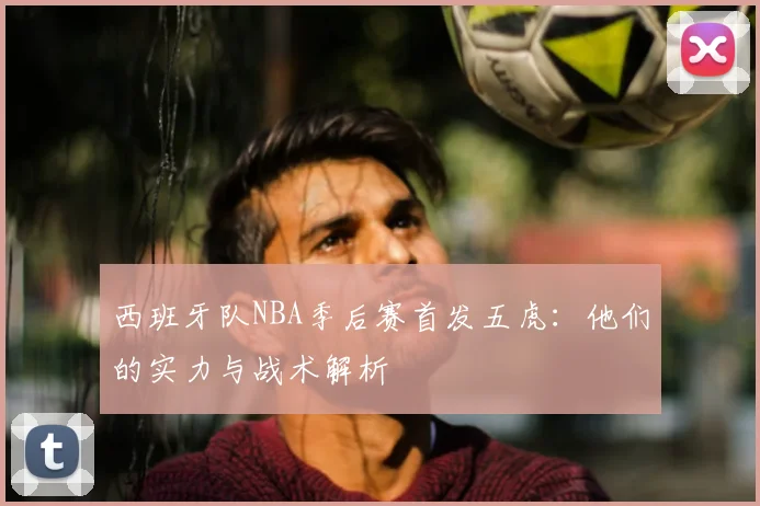 西班牙队NBA季后赛首发五虎:他们的实力与战术解析