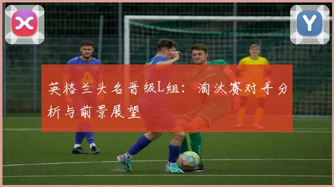 英格兰头名晋级L组：淘汰赛对手分析与前景展望