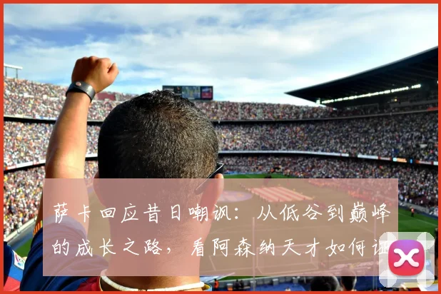 萨卡回应昔日嘲讽:从低谷到巅峰的成长之路,看阿森纳天才如何证明自己