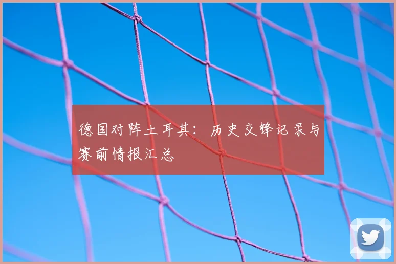 德国对阵土耳其:历史交锋记录与赛前情报汇总