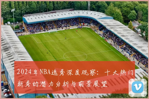 2024年NBA选秀深度观察:十大热门新秀的潜力分析与前景展望