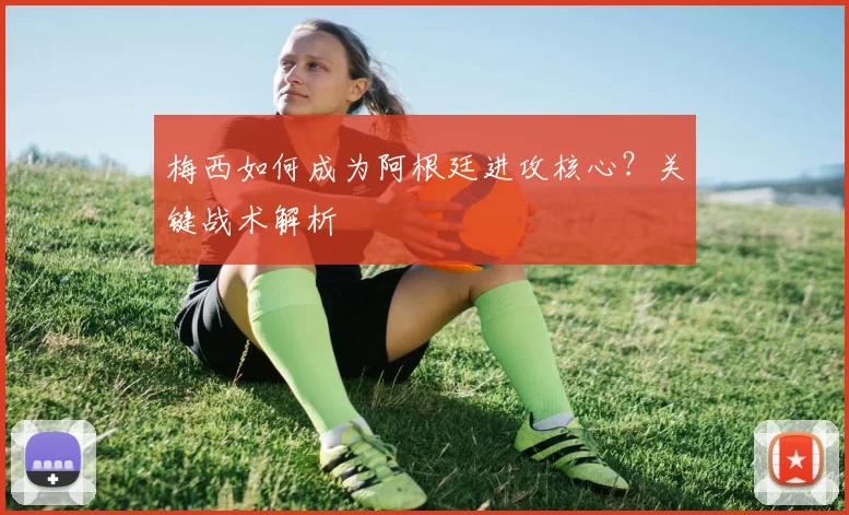 梅西如何成为阿根廷进攻核心?关键战术解析