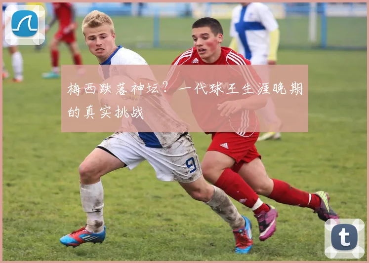 梅西跌落神坛?一代球王生涯晚期的真实挑战