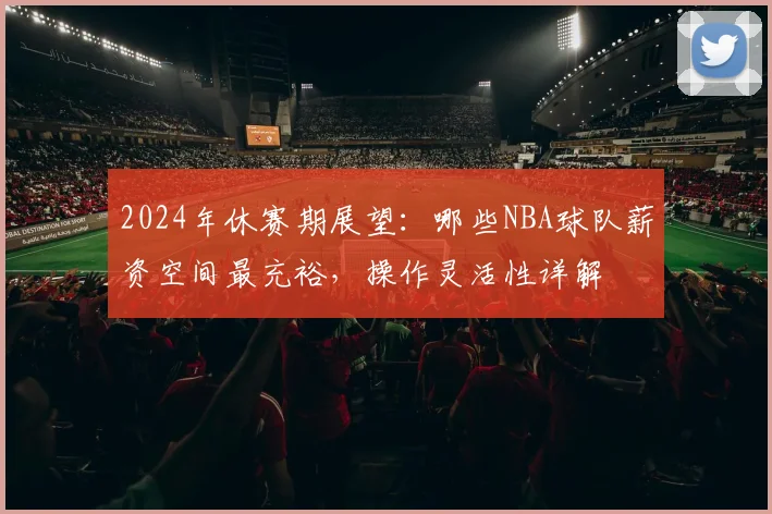 2024年休赛期展望:哪些NBA球队薪资空间最充裕,操作灵活性详解