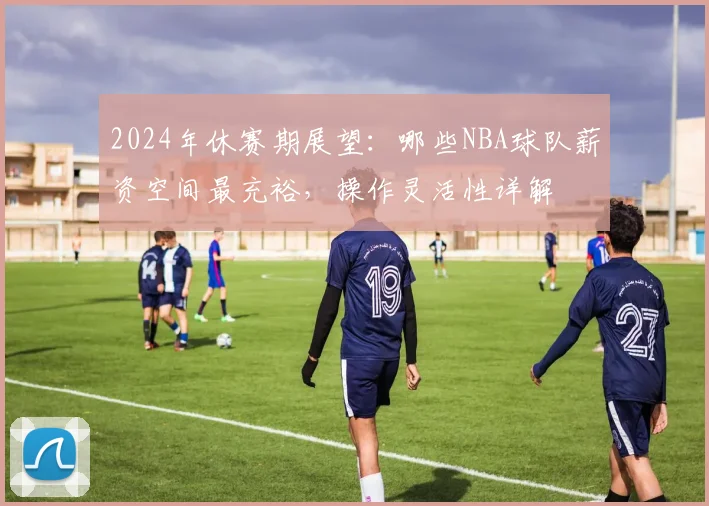2024年休赛期展望:哪些NBA球队薪资空间最充裕,操作灵活性详解